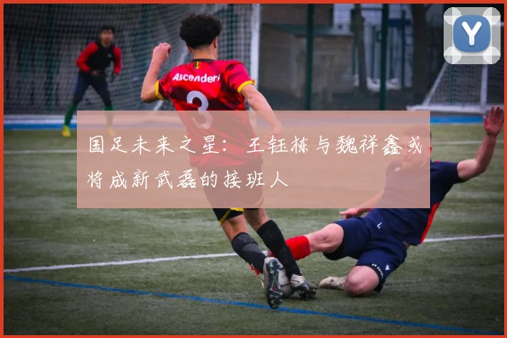 国足未来之星：王钰栋与魏祥鑫或将成新武磊的接班人