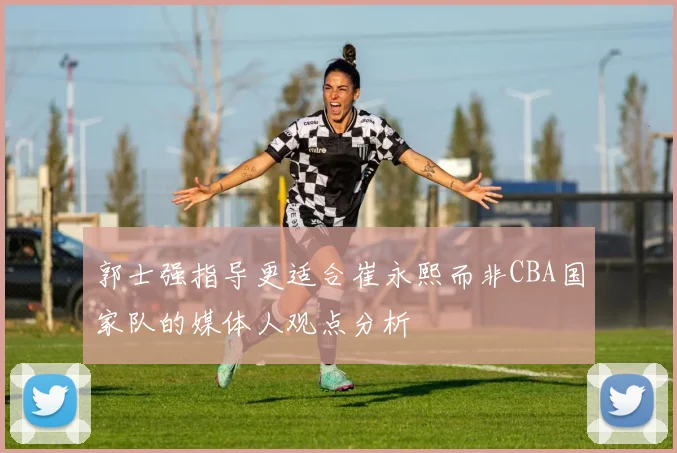 郭士强指导更适合崔永熙而非CBA国家队的媒体人观点分析