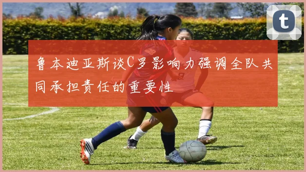 鲁本迪亚斯谈C罗影响力强调全队共同承担责任的重要性