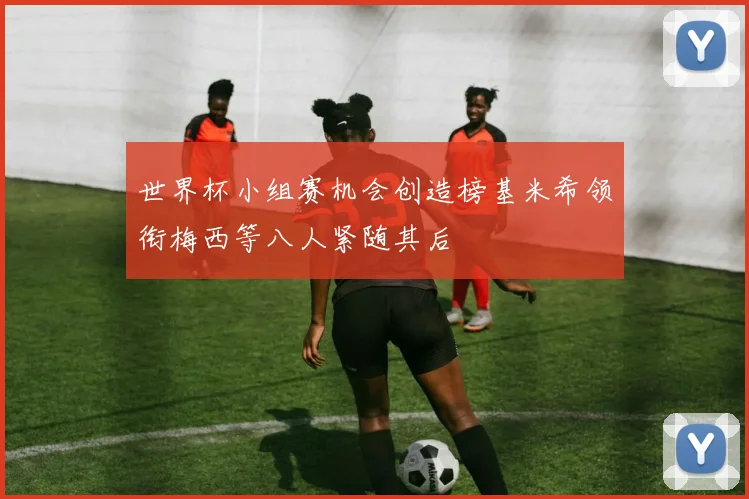 世界杯小组赛机会创造榜基米希领衔梅西等八人紧随其后