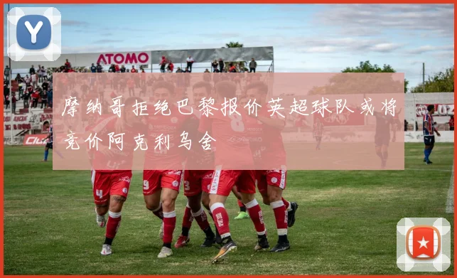摩纳哥拒绝巴黎报价英超球队或将竞价阿克利乌舍