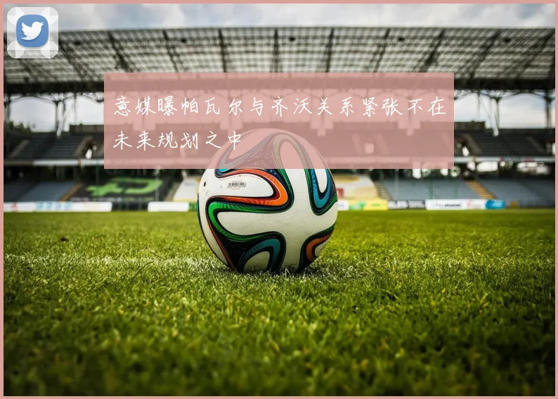 意媒曝帕瓦尔与齐沃关系紧张不在未来规划之中