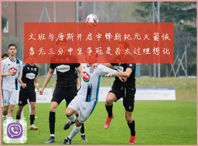 文班与唐斯开启中锋新纪元火箭依靠无三分申京争冠是否太过理想化