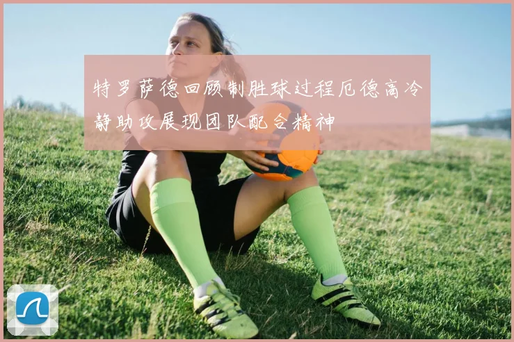 特罗萨德回顾制胜球过程厄德高冷静助攻展现团队配合精神