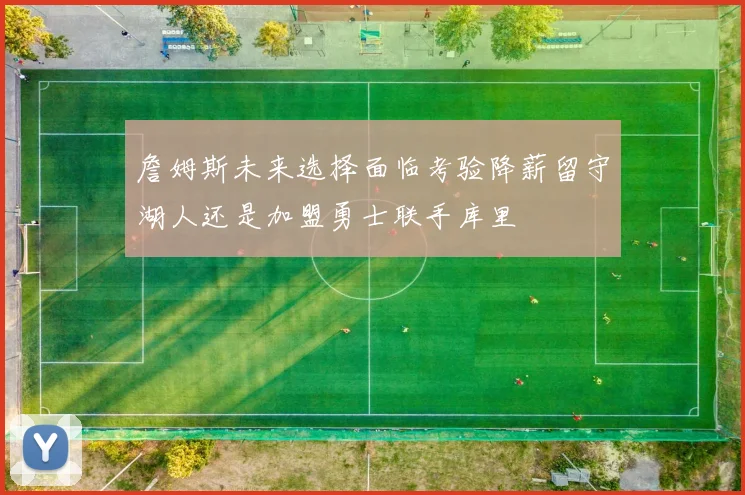 詹姆斯未来选择面临考验降薪留守湖人还是加盟勇士联手库里