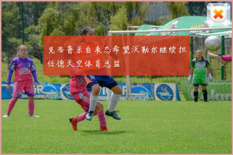克洛普亲自表态希望沃勒尔继续担任德天空体育总监