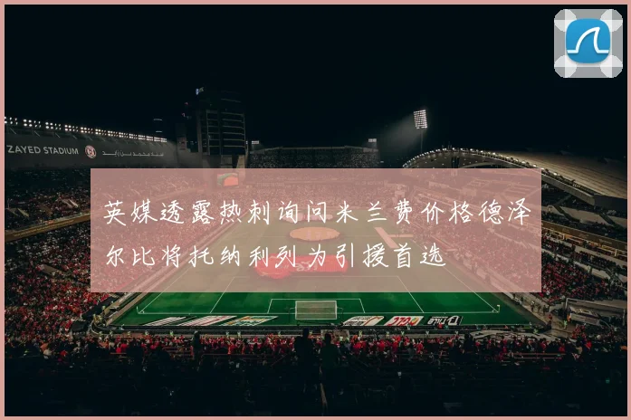 英媒透露热刺询问米兰费价格德泽尔比将托纳利列为引援首选
