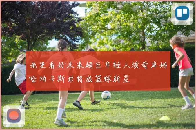 老里看好未来超巨年轻人埃奇库姆哈珀卡斯尔将成篮球新星
