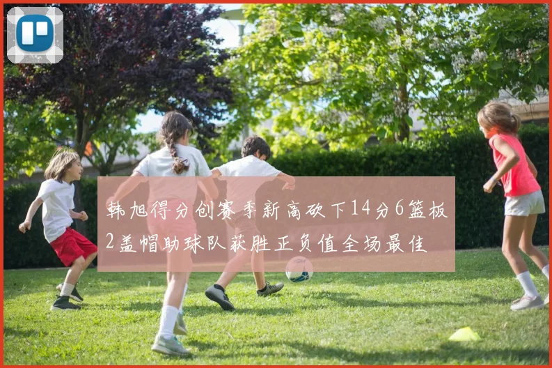 韩旭得分创赛季新高砍下14分6篮板2盖帽助球队获胜正负值全场最佳