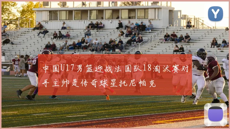 中国U17男篮迎战法国队18淘汰赛对手主帅是传奇球星托尼帕克