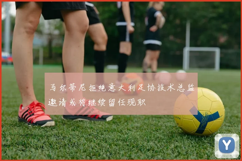 马尔蒂尼拒绝意大利足协技术总监邀请或将继续留任现职