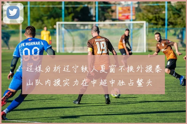 辽媒分析辽宁铁人夏窗不换外援泰山队内援实力在中超中独占鳌头