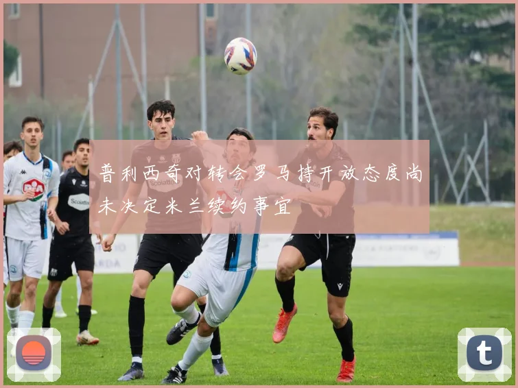 普利西奇对转会罗马持开放态度尚未决定米兰续约事宜